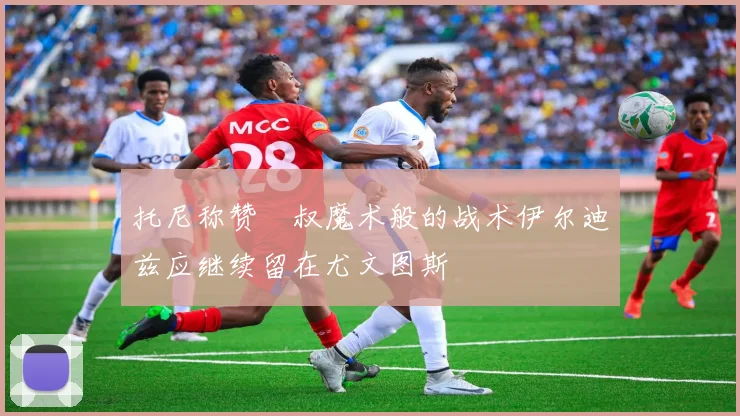 托尼称赞囧叔魔术般的战术伊尔迪兹应继续留在尤文图斯
