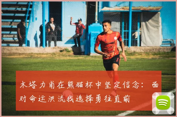 木塔力甫在熊猫杯中坚定信念：面对命运洪流我选择勇往直前