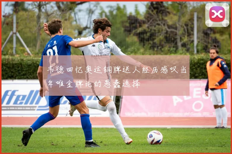 韦德回忆奥运铜牌送人经历感叹当年唯金牌论的愚蠢选择