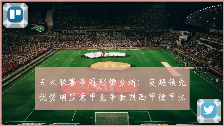 五大联赛争冠形势分析：英超领先优势明显意甲竞争激烈西甲德甲法甲差距各异