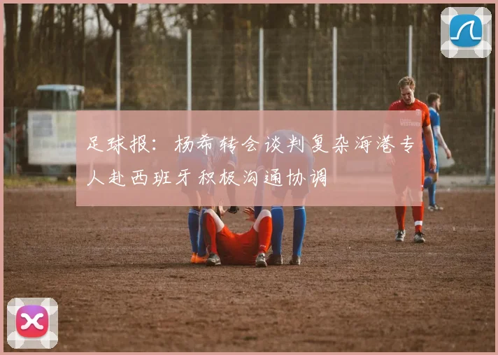 足球报：杨希转会谈判复杂海港专人赴西班牙积极沟通协调