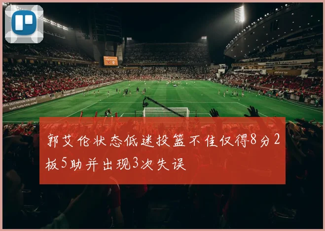 郭艾伦状态低迷投篮不佳仅得8分2板5助并出现3次失误
