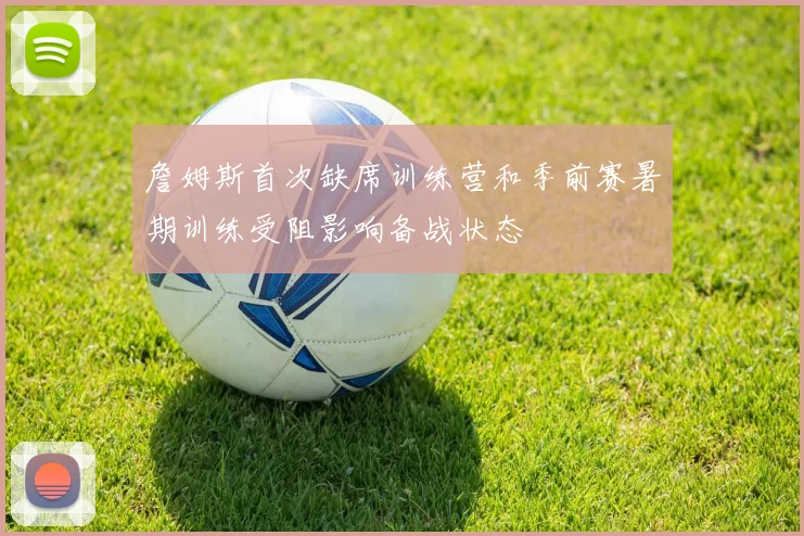 詹姆斯首次缺席训练营和季前赛暑期训练受阻影响备战状态