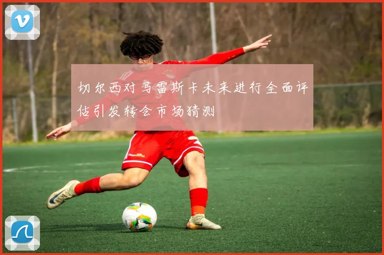 切尔西对马雷斯卡未来进行全面评估引发转会市场猜测