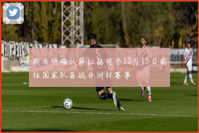 斯洛特确认萨拉赫将于12月15日前往国家队备战非洲杯赛事