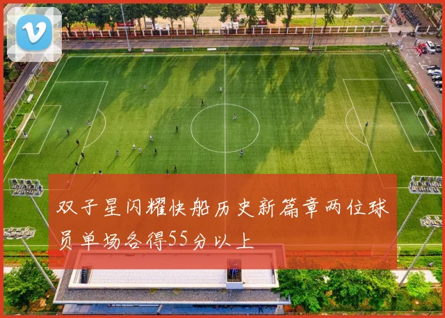 双子星闪耀快船历史新篇章两位球员单场各得55分以上