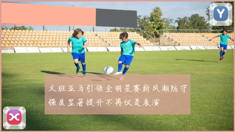 文班亚马引领全明星赛新风潮防守强度显著提升不再仅是表演