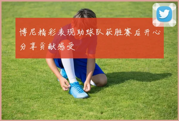 博尼精彩表现助球队获胜赛后开心分享贡献感受