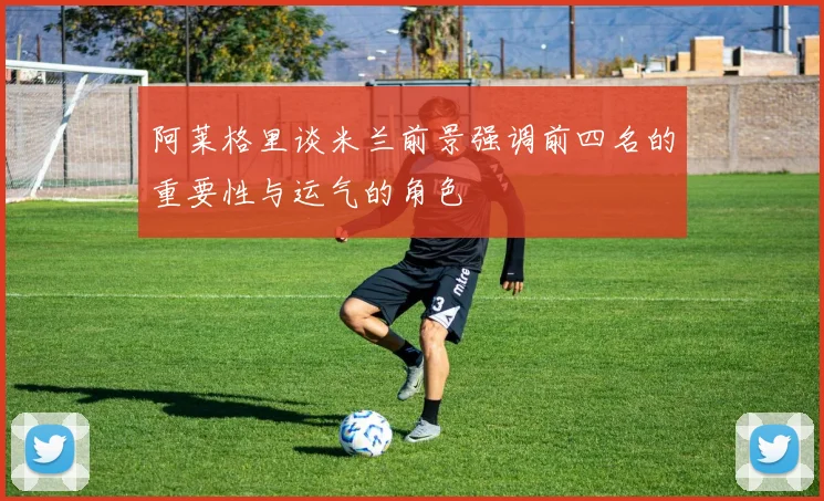 阿莱格里谈米兰前景强调前四名的重要性与运气的角色