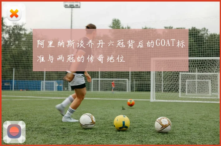 阿里纳斯谈乔丹六冠背后的GOAT标准与两冠的传奇地位