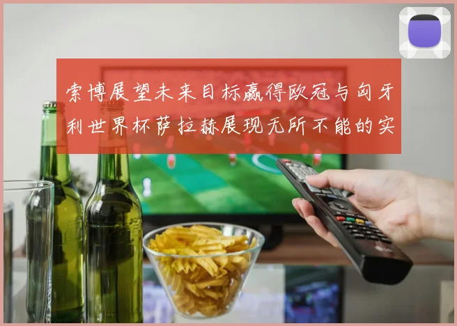 索博展望未来目标赢得欧冠与匈牙利世界杯萨拉赫展现无所不能的实力