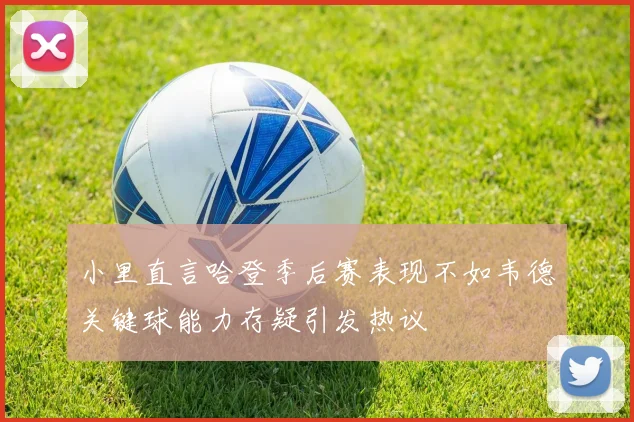小里直言哈登季后赛表现不如韦德关键球能力存疑引发热议