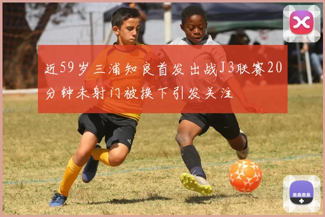 近59岁三浦知良首发出战J3联赛20分钟未射门被换下引发关注