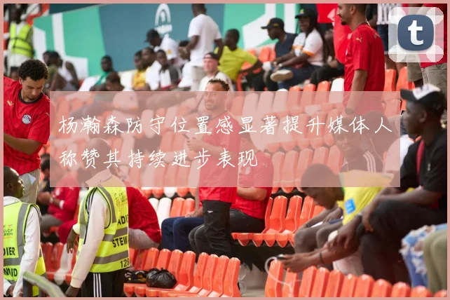 杨瀚森防守位置感显著提升媒体人称赞其持续进步表现