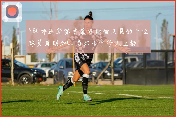 NBC评选新赛季最可能被交易的十位球员库明加CJ马尔卡宁等人上榜