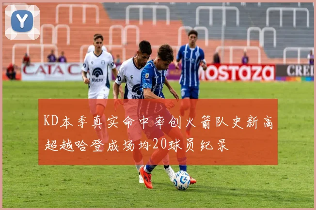 KD本季真实命中率创火箭队史新高超越哈登成场均20球员纪录