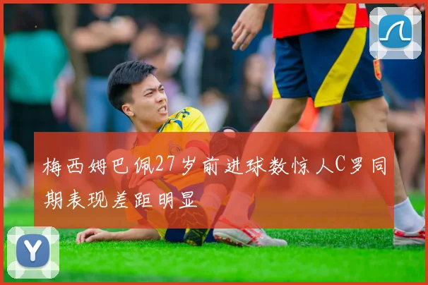 梅西姆巴佩27岁前进球数惊人C罗同期表现差距明显