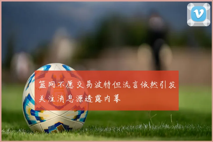 篮网不愿交易波特但流言依然引发关注消息源透露内幕