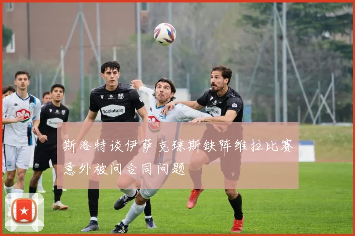 斯洛特谈伊萨克琼斯缺阵维拉比赛意外被问合同问题