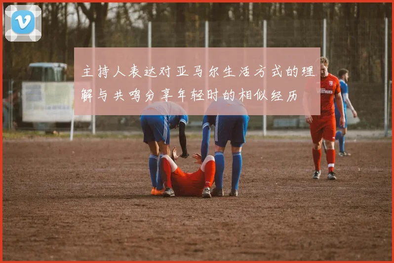 主持人表达对亚马尔生活方式的理解与共鸣分享年轻时的相似经历