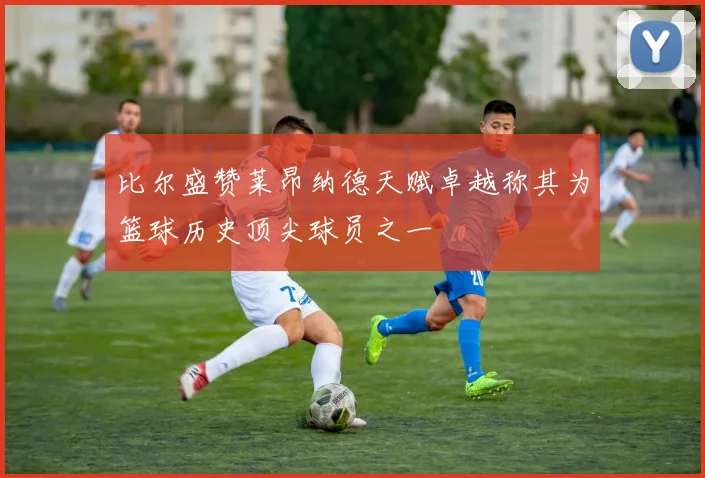 比尔盛赞莱昂纳德天赋卓越称其为篮球历史顶尖球员之一