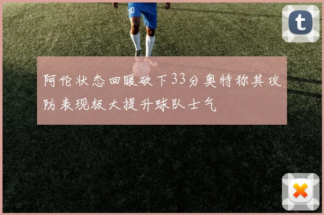 阿伦状态回暖砍下33分奥特称其攻防表现极大提升球队士气