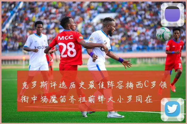 克罗斯评选历史最佳阵容梅西C罗领衔中场魔笛齐祖前锋大小罗同在