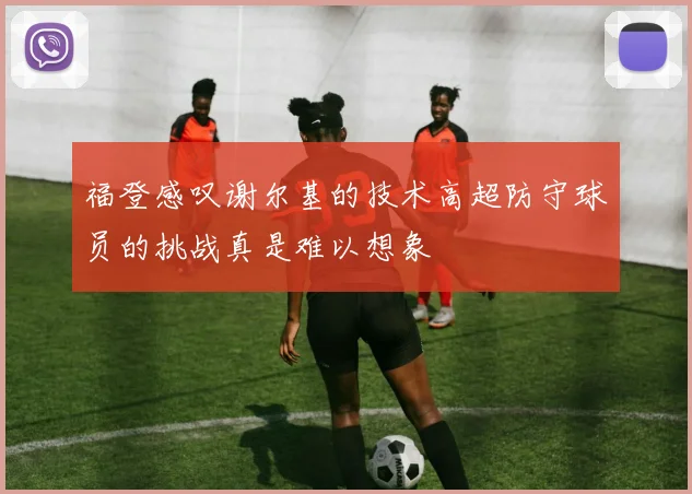 福登感叹谢尔基的技术高超防守球员的挑战真是难以想象