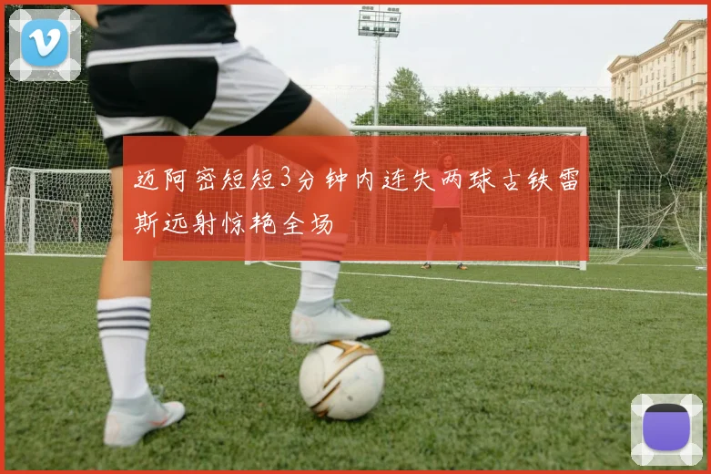 迈阿密短短3分钟内连失两球古铁雷斯远射惊艳全场