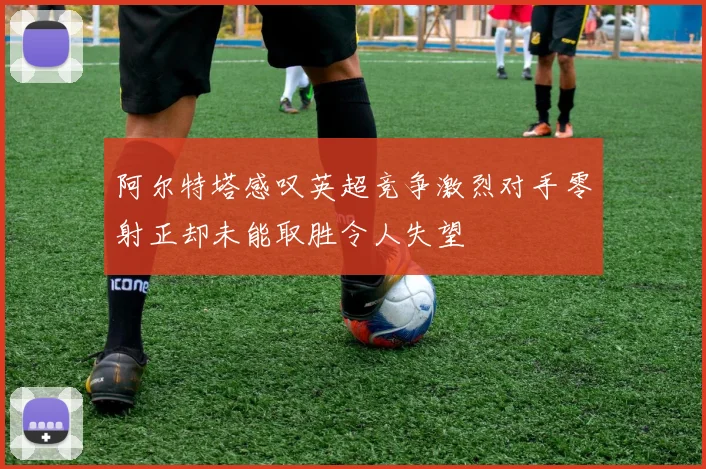 阿尔特塔感叹英超竞争激烈对手零射正却未能取胜令人失望