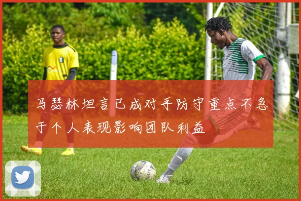 马瑟林坦言已成对手防守重点不急于个人表现影响团队利益