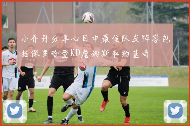 小乔丹分享心目中最佳队友阵容包括保罗哈登KD詹姆斯和约基奇