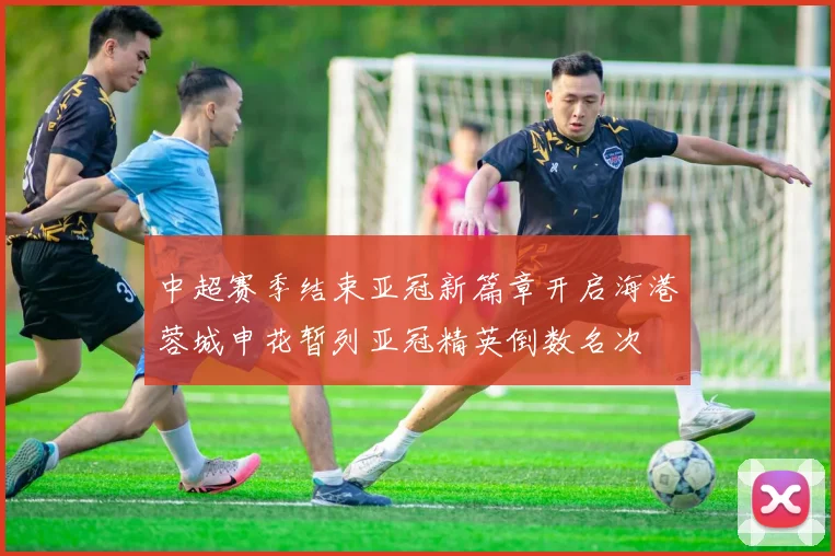 中超赛季结束亚冠新篇章开启海港蓉城申花暂列亚冠精英倒数名次