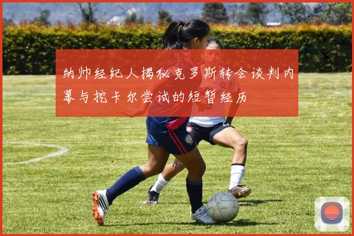 纳帅经纪人揭秘克罗斯转会谈判内幕与挖卡尔尝试的短暂经历