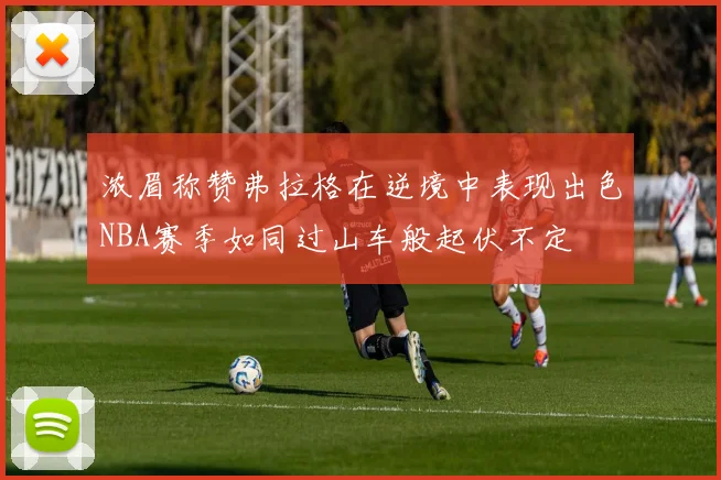 浓眉称赞弗拉格在逆境中表现出色NBA赛季如同过山车般起伏不定