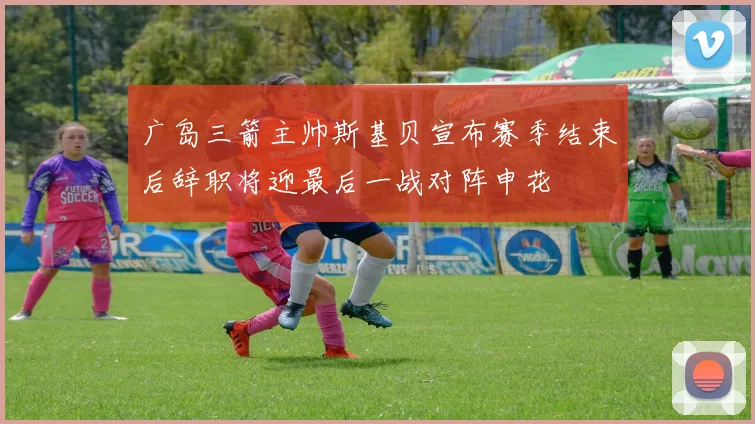 广岛三箭主帅斯基贝宣布赛季结束后辞职将迎最后一战对阵申花